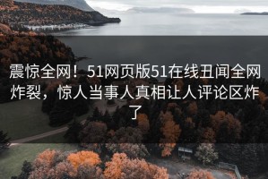 震惊全网！51网页版51在线丑闻全网炸裂，惊人当事人真相让人评论区炸了