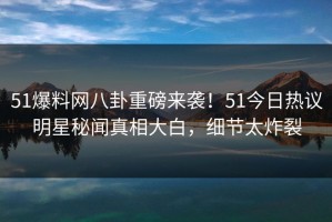 51爆料网八卦重磅来袭！51今日热议明星秘闻真相大白，细节太炸裂