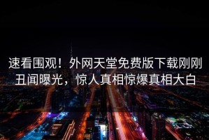 速看围观！外网天堂免费版下载刚刚丑闻曝光，惊人真相惊爆真相大白