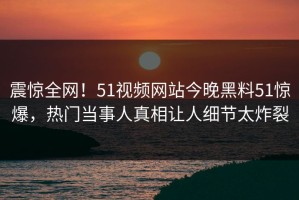 震惊全网！51视频网站今晚黑料51惊爆，热门当事人真相让人细节太炸裂