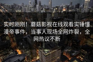 实时刚刚！蘑菇影视在线观看实锤懂漫帝事件，当事人现场全网炸裂，全网热议不断