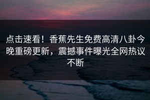 点击速看！香蕉先生免费高清八卦今晚重磅更新，震撼事件曝光全网热议不断
