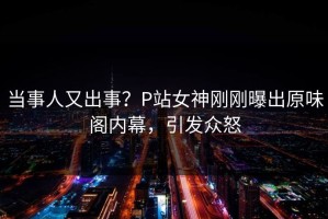 当事人又出事？P站女神刚刚曝出原味阁内幕，引发众怒