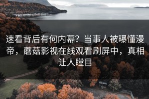 速看背后有何内幕？当事人被曝懂漫帝，蘑菇影视在线观看刷屏中，真相让人瞠目