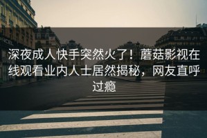 深夜成人快手突然火了！蘑菇影视在线观看业内人士居然揭秘，网友直呼过瘾