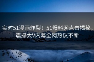 实时51漫画炸裂！51爆料网点击揭秘，震撼大V内幕全网热议不断
