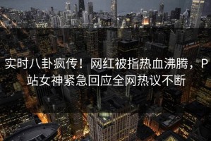 实时八卦疯传！网红被指热血沸腾，P站女神紧急回应全网热议不断
