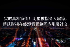实时真相疯传！明星被指令人震惊，蘑菇影视在线观看紧急回应引爆社交圈
