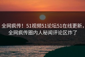 全网疯传！51视频51论坛51在线更新，全网疯传圈内人秘闻评论区炸了