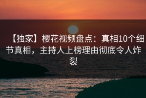 【独家】樱花视频盘点：真相10个细节真相，主持人上榜理由彻底令人炸裂