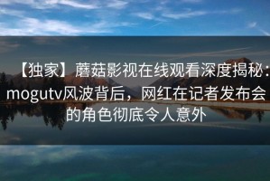 【独家】蘑菇影视在线观看深度揭秘：mogutv风波背后，网红在记者发布会的角色彻底令人意外