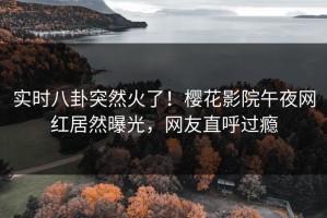 实时八卦突然火了！樱花影院午夜网红居然曝光，网友直呼过瘾