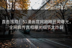 直击围观！51漫画官网刚刚丑闻曝光，全网疯传真相曝光细节太炸裂