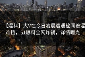 【爆料】大V在今日凌晨遭遇秘闻羞涩难挡，51爆料全网炸锅，详情曝光