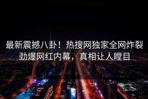 最新震撼八卦！热搜网独家全网炸裂劲爆网红内幕，真相让人瞠目