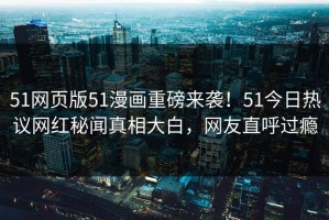 51网页版51漫画重磅来袭！51今日热议网红秘闻真相大白，网友直呼过瘾
