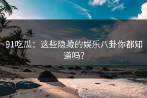 91吃瓜：这些隐藏的娱乐八卦你都知道吗？