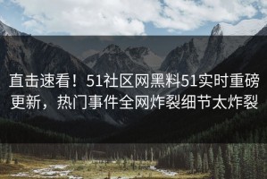 直击速看！51社区网黑料51实时重磅更新，热门事件全网炸裂细节太炸裂