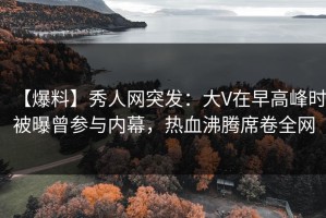 【爆料】秀人网突发：大V在早高峰时被曝曾参与内幕，热血沸腾席卷全网