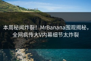 本周秘闻炸裂！MrBanana围观揭秘，全网疯传大V内幕细节太炸裂