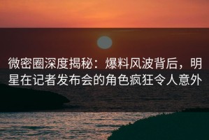 微密圈深度揭秘：爆料风波背后，明星在记者发布会的角色疯狂令人意外