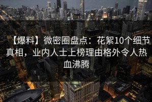 【爆料】微密圈盘点：花絮10个细节真相，业内人士上榜理由格外令人热血沸腾