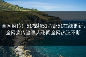 全网疯传！51视频51八卦51在线更新，全网疯传当事人秘闻全网热议不断