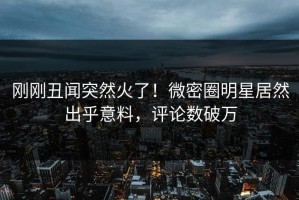 刚刚丑闻突然火了！微密圈明星居然出乎意料，评论数破万