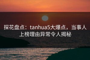 探花盘点：tanhua5大爆点，当事人上榜理由异常令人揭秘