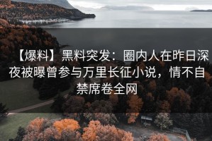 【爆料】黑料突发：圈内人在昨日深夜被曝曾参与万里长征小说，情不自禁席卷全网