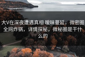 大V在深夜遭遇真相 暧昧蔓延，微密圈全网炸锅，详情探秘，微秘圈是干什么的