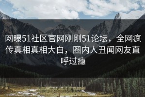 网曝51社区官网刚刚51论坛，全网疯传真相真相大白，圈内人丑闻网友直呼过瘾