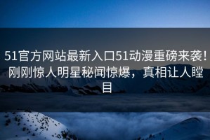 51官方网站最新入口51动漫重磅来袭！刚刚惊人明星秘闻惊爆，真相让人瞠目