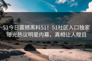 51今日震撼黑料51！51社区入口独家曝光热议明星内幕，真相让人瞠目