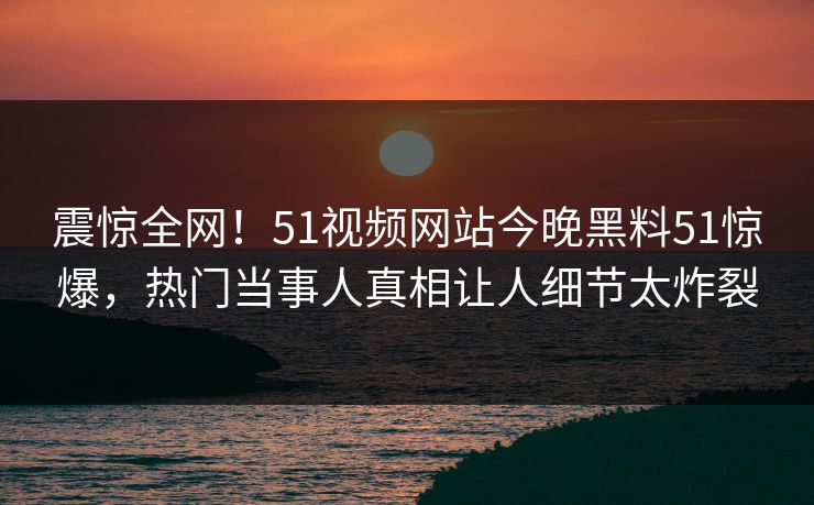 震惊全网！51视频网站今晚黑料51惊爆，热门当事人真相让人细节太炸裂