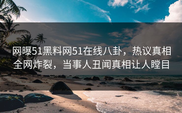 网曝51黑料网51在线八卦，热议真相全网炸裂，当事人丑闻真相让人瞠目