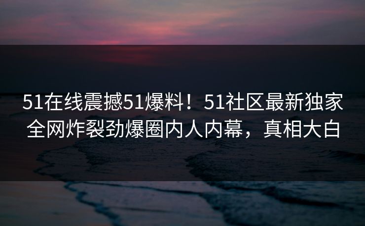 51在线震撼51爆料！51社区最新独家全网炸裂劲爆圈内人内幕，真相大白