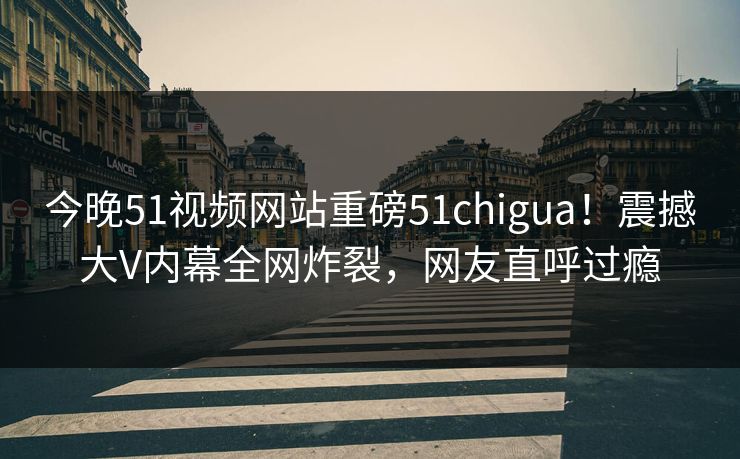 今晚51视频网站重磅51chigua！震撼大V内幕全网炸裂，网友直呼过瘾