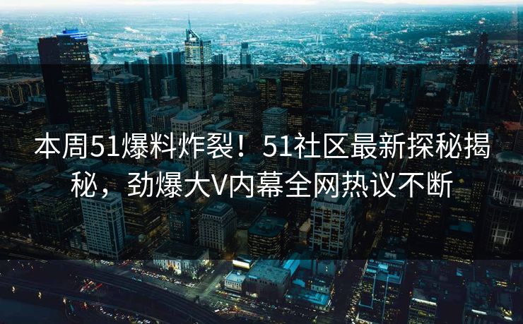 本周51爆料炸裂！51社区最新探秘揭秘，劲爆大V内幕全网热议不断