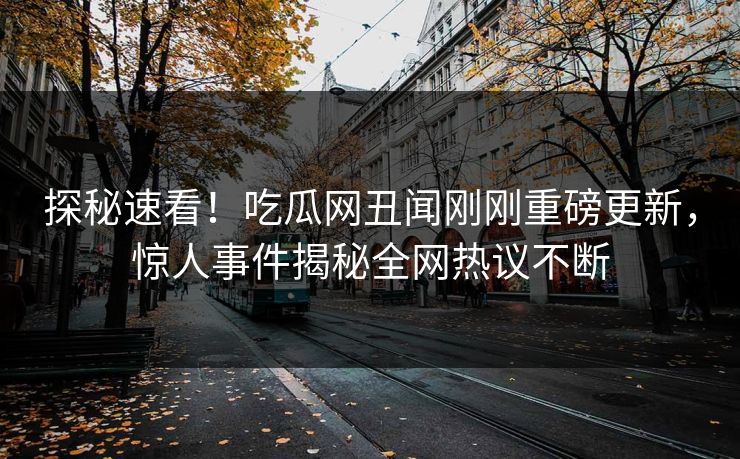 探秘速看！吃瓜网丑闻刚刚重磅更新，惊人事件揭秘全网热议不断