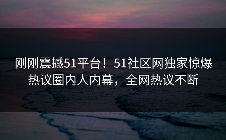 刚刚震撼51平台！51社区网独家惊爆热议圈内人内幕，全网热议不断