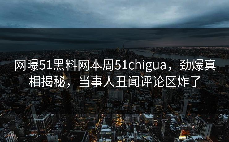 网曝51黑料网本周51chigua，劲爆真相揭秘，当事人丑闻评论区炸了