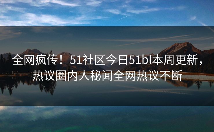 全网疯传！51社区今日51bl本周更新，热议圈内人秘闻全网热议不断