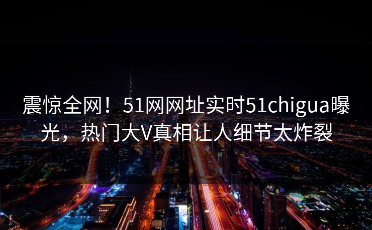 震惊全网！51网网址实时51chigua曝光，热门大V真相让人细节太炸裂