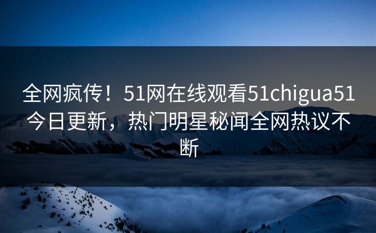 全网疯传！51网在线观看51chigua51今日更新，热门明星秘闻全网热议不断