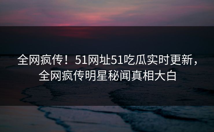 全网疯传！51网址51吃瓜实时更新，全网疯传明星秘闻真相大白