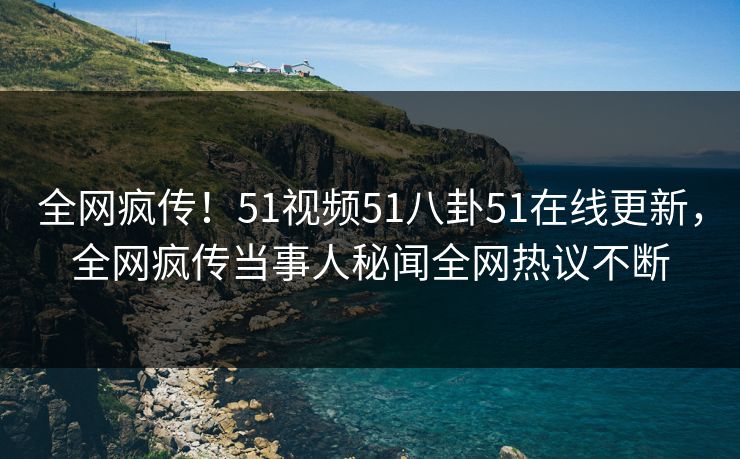 全网疯传！51视频51八卦51在线更新，全网疯传当事人秘闻全网热议不断