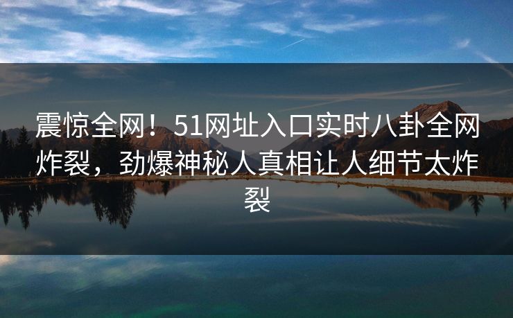 震惊全网！51网址入口实时八卦全网炸裂，劲爆神秘人真相让人细节太炸裂