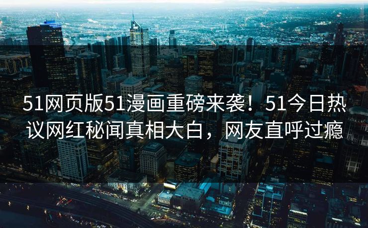51网页版51漫画重磅来袭！51今日热议网红秘闻真相大白，网友直呼过瘾