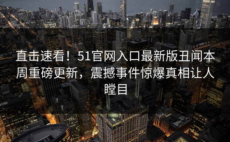 直击速看！51官网入口最新版丑闻本周重磅更新，震撼事件惊爆真相让人瞠目